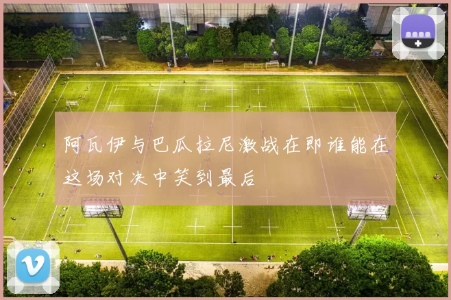 阿瓦伊与巴瓜拉尼激战在即谁能在这场对决中笑到最后