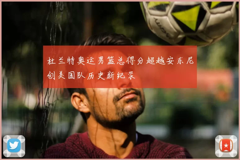 杜兰特奥运男篮总得分超越安东尼创美国队历史新纪录