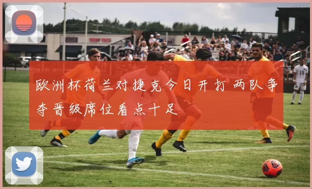 欧洲杯荷兰对捷克今日开打 两队争夺晋级席位看点十足