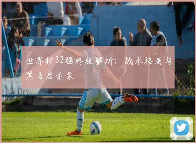 世界杯32强终极解析：战术格局与黑马启示录