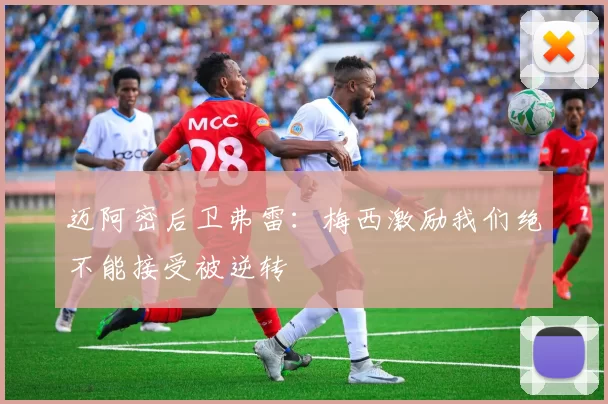 迈阿密后卫弗雷:梅西激励我们绝不能接受被逆转