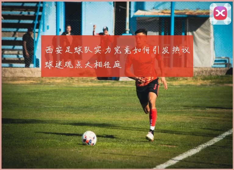 西安足球队实力究竟如何引发热议球迷观点大相径庭