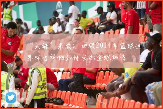 “关键”来袭：回顾2014年篮球世界杯吉祥物如何点燃全球热情