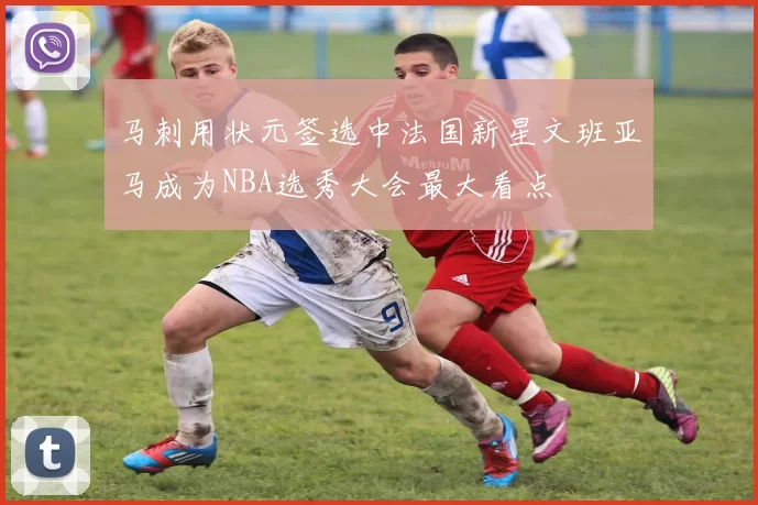 马刺用状元签选中法国新星文班亚马成为NBA选秀大会最大看点