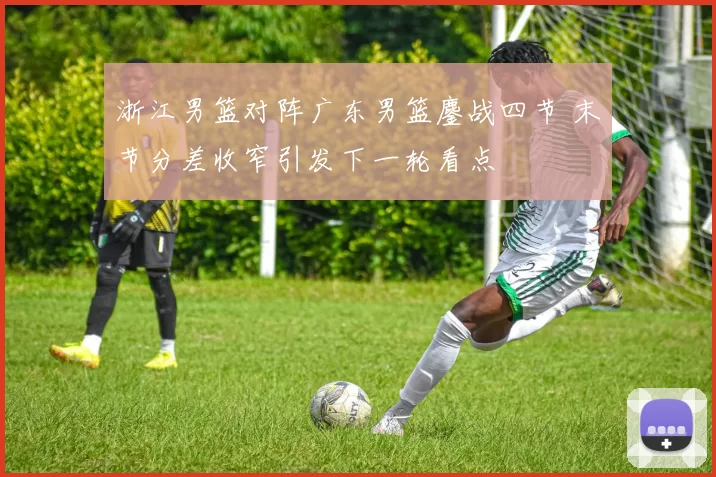 浙江男篮对阵广东男篮鏖战四节 末节分差收窄引发下一轮看点