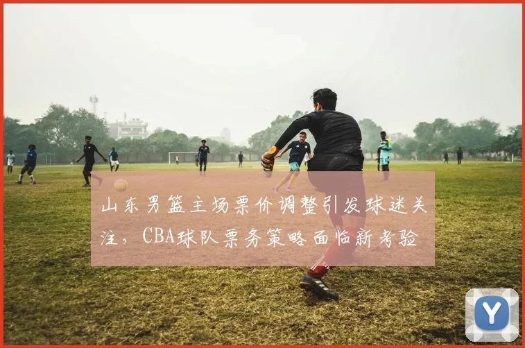 山东男篮主场票价调整引发球迷关注，CBA球队票务策略面临新考验
