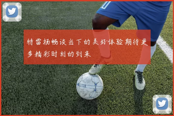 特雷杨畅谈当下的美好体验期待更多精彩时刻的到来